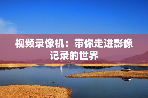 視頻錄像機：帶你走進影像記錄的世界