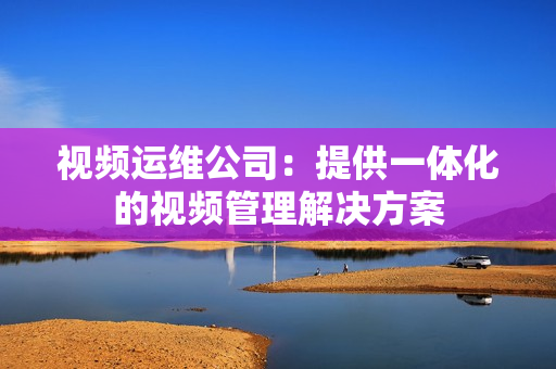 視頻運維公司：提供一體化的視頻管理解決方案