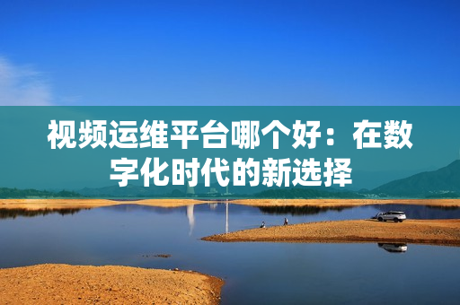 視頻運(yùn)維平臺(tái)哪個(gè)好：在數(shù)字化時(shí)代的新選擇