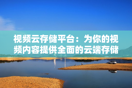 視頻云存儲平臺：為你的視頻內容提供全面的云端存儲解決方案