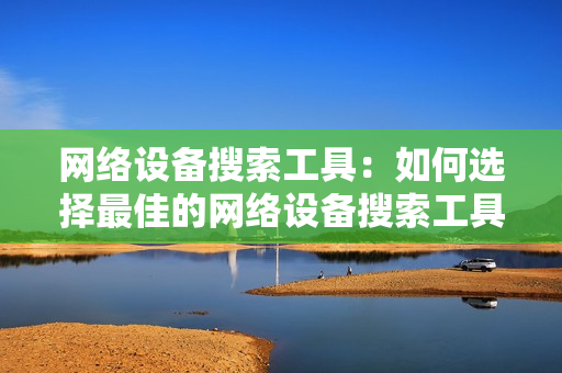 網(wǎng)絡(luò)設(shè)備搜索工具：如何選擇最佳的網(wǎng)絡(luò)設(shè)備搜索工具？