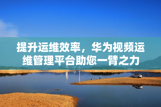 提升運維效率，華為視頻運維管理平臺助您一臂之力