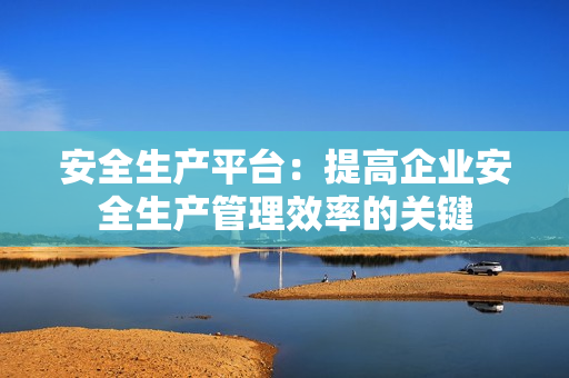 安全生產平臺：提高企業安全生產管理效率的關鍵