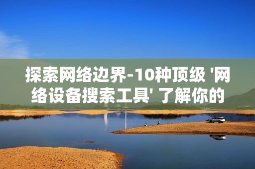 探索網絡邊界-10種頂級 '網絡設備搜索工具' 了解你的數字領地