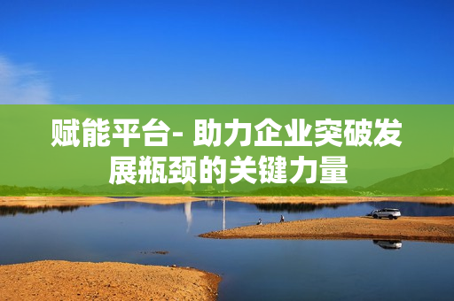 賦能平臺- 助力企業突破發展瓶頸的關鍵力量
