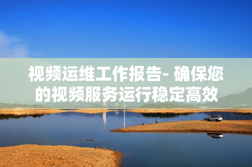 視頻運維工作報告- 確保您的視頻服務運行穩定高效