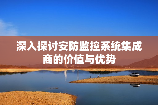 深入探討安防監(jiān)控系統(tǒng)集成商的價值與優(yōu)勢