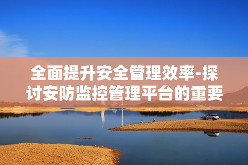 全面提升安全管理效率-探討安防監控管理平臺的重要性