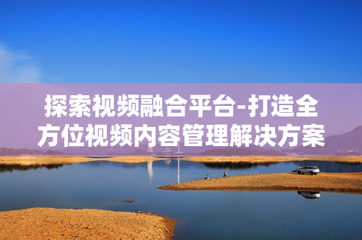 探索視頻融合平臺-打造全方位視頻內容管理解決方案
