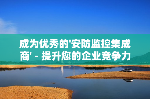 成為優秀的'安防監控集成商' - 提升您的企業競爭力