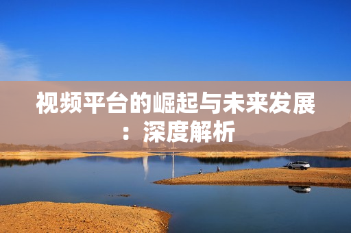 視頻平臺的崛起與未來發展：深度解析