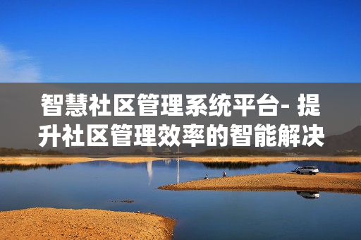 智慧社區(qū)管理系統(tǒng)平臺- 提升社區(qū)管理效率的智能解決方案