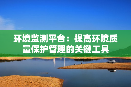 環(huán)境監(jiān)測平臺：提高環(huán)境質量保護管理的關鍵工具
