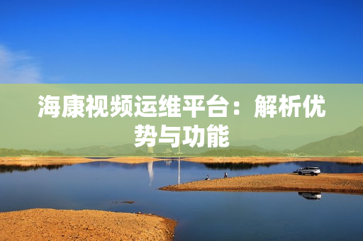 海康視頻運維平臺：解析優(yōu)勢與功能