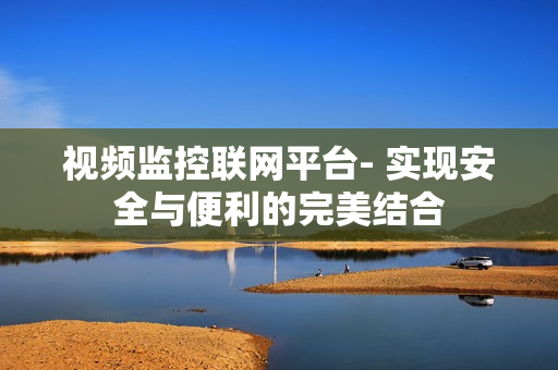 視頻監控聯網平臺- 實現安全與便利的完美結合